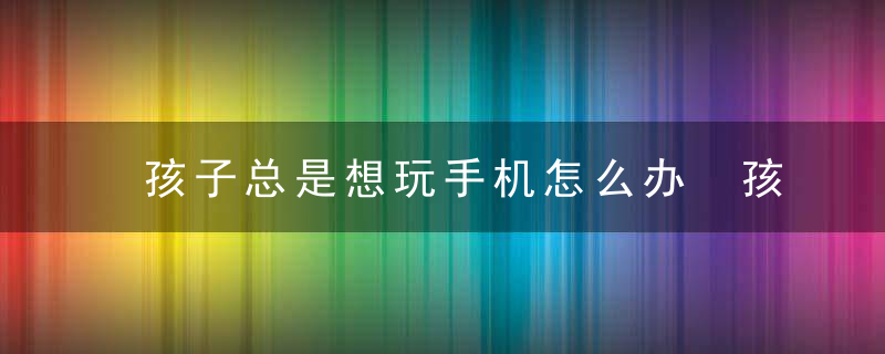 孩子总是想玩手机怎么办 孩子总是想玩手机怎么解决